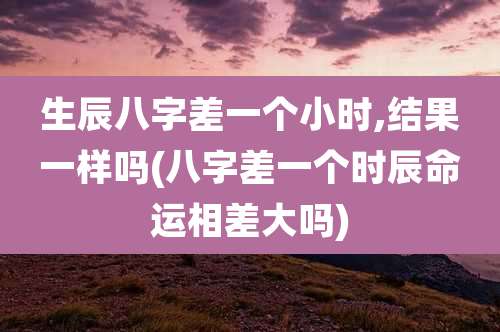 生辰八字差一个小时,结果一样吗(八字差一个时辰命运相差大吗)