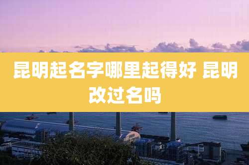 昆明起名字哪里起得好 昆明改过名吗