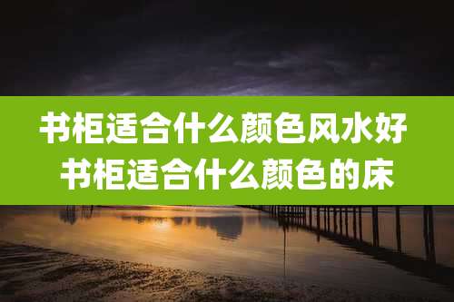 书柜适合什么颜色风水好 书柜适合什么颜色的床
