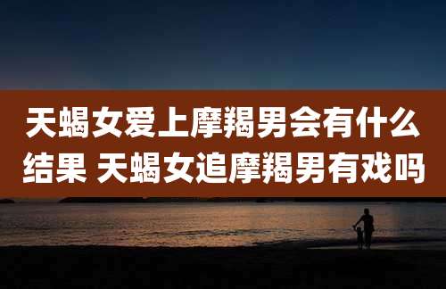 天蝎女爱上摩羯男会有什么结果 天蝎女追摩羯男有戏吗