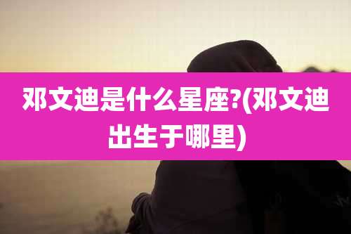 邓文迪是什么星座?(邓文迪出生于哪里)