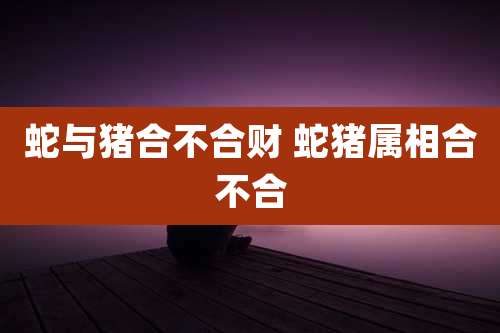蛇与猪合不合财 蛇猪属相合不合
