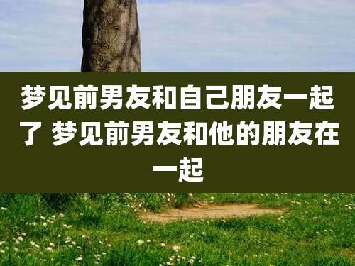 梦见前男友和自己朋友一起了 梦见前男友和他的朋友在一起