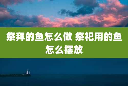 祭拜的鱼怎么做 祭祀用的鱼怎么摆放