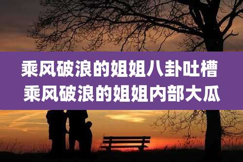 乘风破浪的姐姐八卦吐槽 乘风破浪的姐姐内部大瓜