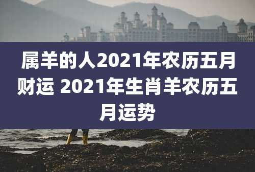 属羊的人2021年农历五月财运 2021年生肖羊农历五月运势