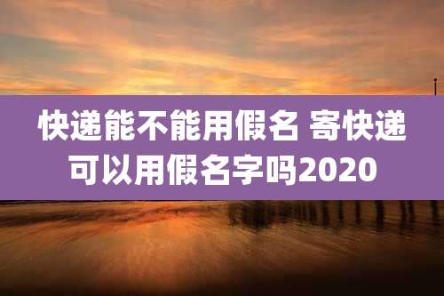 快递能不能用假名 寄快递可以用假名字吗2020