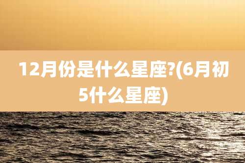 12月份是什么星座?(6月初5什么星座)