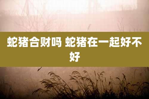 蛇猪合财吗 蛇猪在一起好不好
