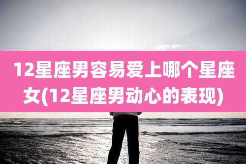 12星座男容易爱上哪个星座女(12星座男动心的表现)