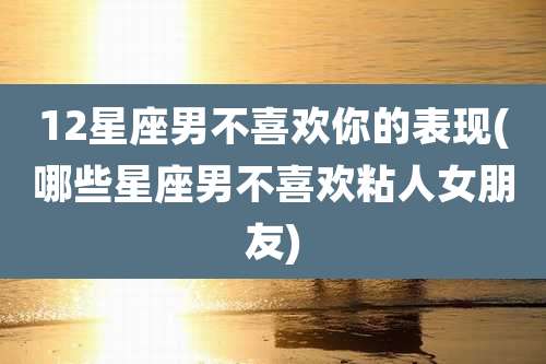 12星座男不喜欢你的表现(哪些星座男不喜欢粘人女朋友)