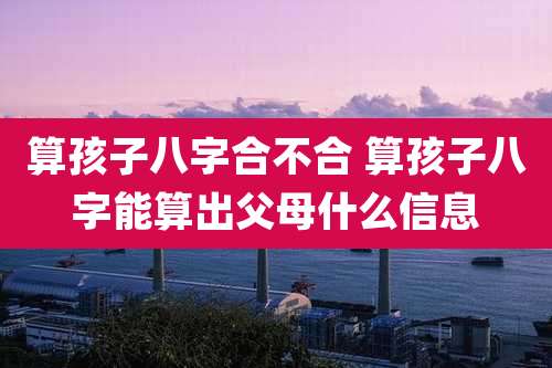 算孩子八字合不合 算孩子八字能算出父母什么信息