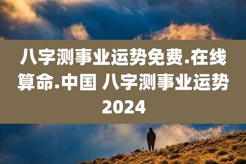 八字测事业运势免费.在线算命.中国 八字测事业运势2024