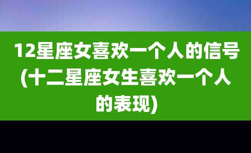 12星座女喜欢一个人的信号(十二星座女生喜欢一个人的表现)