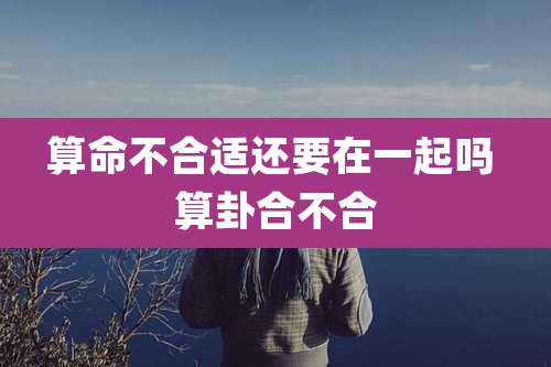 算命不合适还要在一起吗 算卦合不合