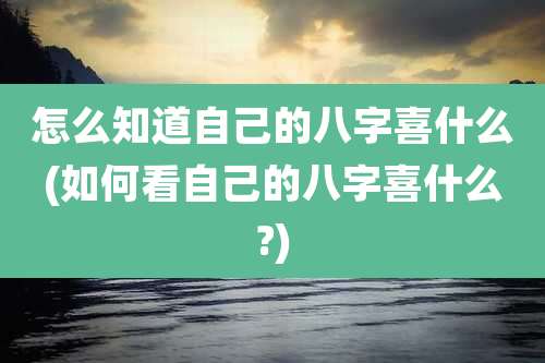 怎么知道自己的八字喜什么(如何看自己的八字喜什么?)