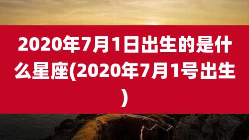 2020年7月1日出生的是什么星座(2020年7月1号出生)