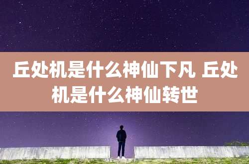 丘处机是什么神仙下凡 丘处机是什么神仙转世