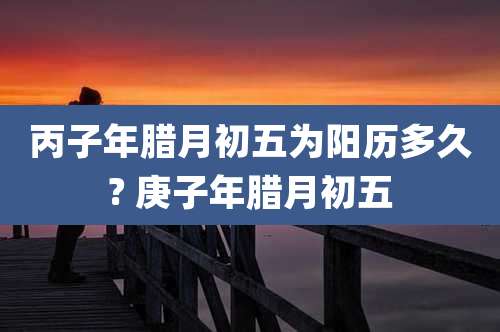丙子年腊月初五为阳历多久? 庚子年腊月初五