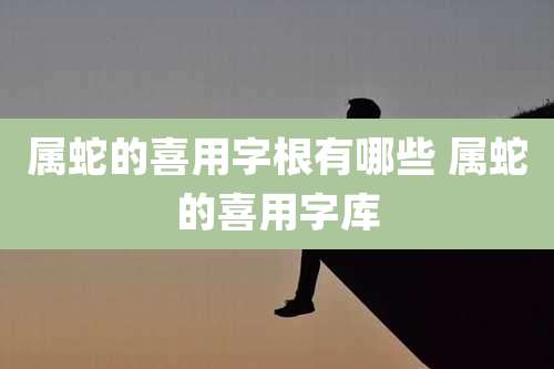 属蛇的喜用字根有哪些 属蛇的喜用字库