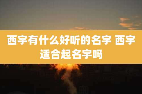 西字有什么好听的名字 西字适合起名字吗