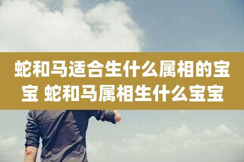 蛇和马适合生什么属相的宝宝 蛇和马属相生什么宝宝