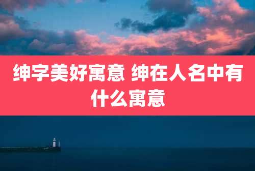 绅字美好寓意 绅在人名中有什么寓意