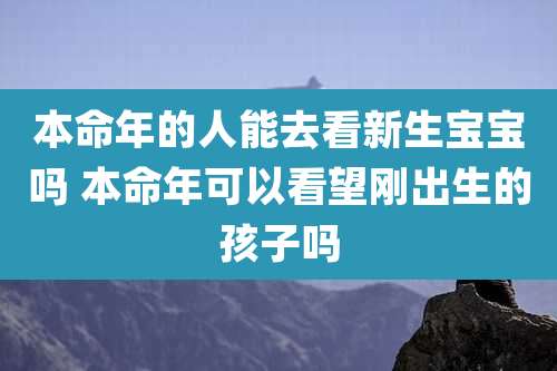 本命年的人能去看新生宝宝吗 本命年可以看望刚出生的孩子吗