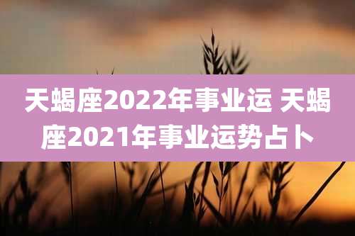 天蝎座2022年事业运 天蝎座2021年事业运势占卜