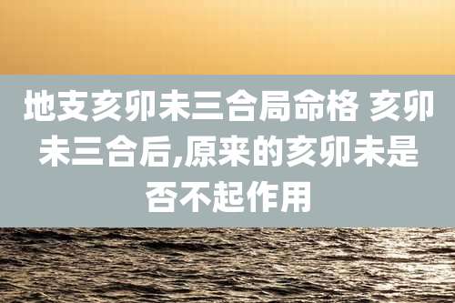 地支亥卯未三合局命格 亥卯未三合后,原来的亥卯未是否不起作用