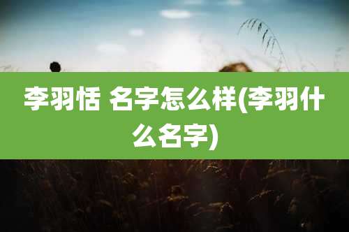 李羽恬 名字怎么样(李羽什么名字)