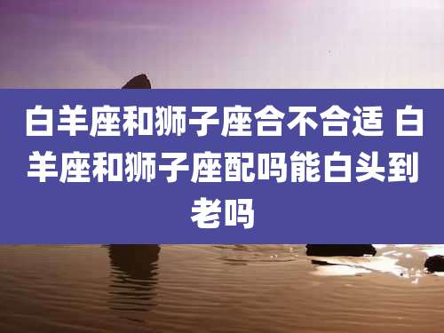 白羊座和狮子座合不合适 白羊座和狮子座配吗能白头到老吗