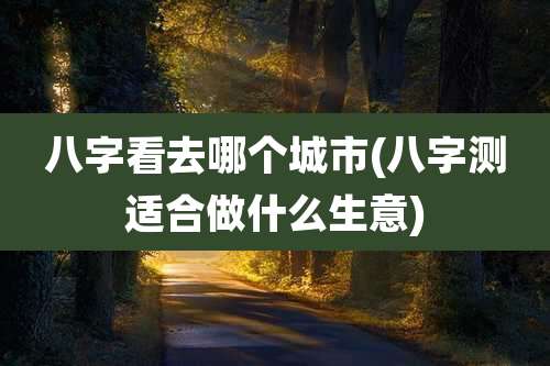 八字看去哪个城市(八字测适合做什么生意)