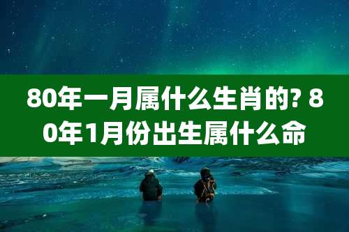 80年一月属什么生肖的? 80年1月份出生属什么命
