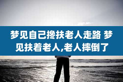 梦见自己搀扶老人走路 梦见扶着老人,老人摔倒了