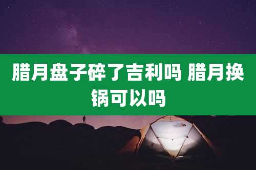 腊月盘子碎了吉利吗 腊月换锅可以吗