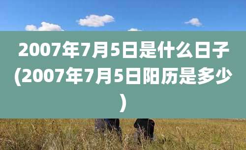 2007年7月5日是什么日子(2007年7月5日阳历是多少)
