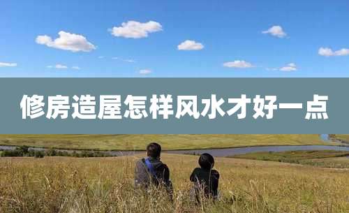 修房造屋怎样风水才好一点