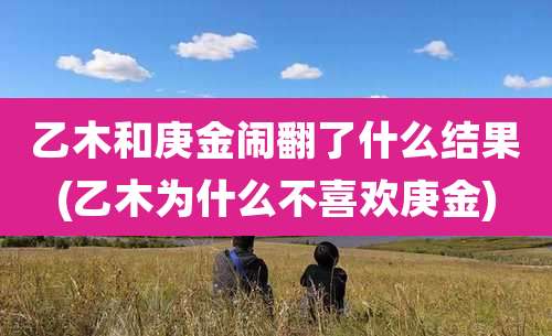 乙木和庚金闹翻了什么结果(乙木为什么不喜欢庚金)
