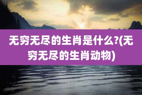无穷无尽的生肖是什么?(无穷无尽的生肖动物)