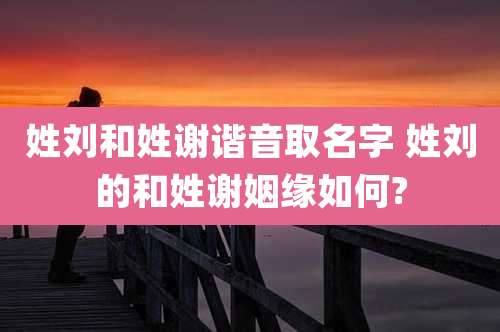姓刘和姓谢谐音取名字 姓刘的和姓谢姻缘如何?