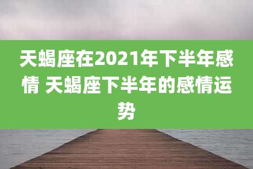 天蝎座在2021年下半年感情 天蝎座下半年的感情运势