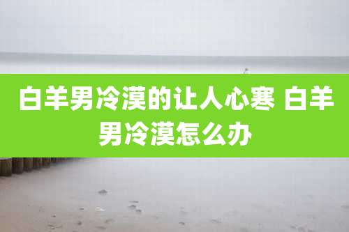 白羊男冷漠的让人心寒 白羊男冷漠怎么办