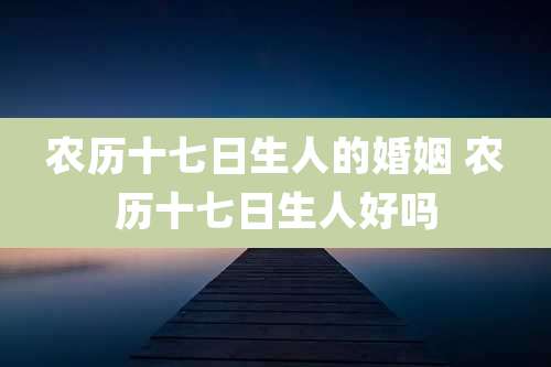 农历十七日生人的婚姻 农历十七日生人好吗