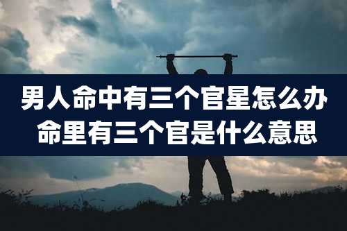男人命中有三个官星怎么办 命里有三个官是什么意思