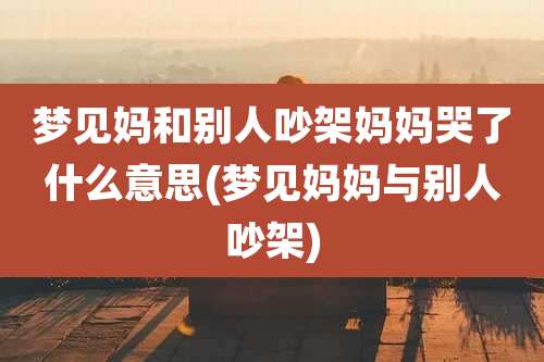 梦见妈和别人吵架妈妈哭了什么意思(梦见妈妈与别人吵架)