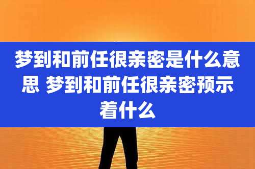 梦到和前任很亲密是什么意思 梦到和前任很亲密预示着什么