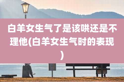 白羊女生气了是该哄还是不理他(白羊女生气时的表现)