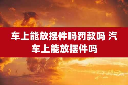 车上能放摆件吗罚款吗 汽车上能放摆件吗