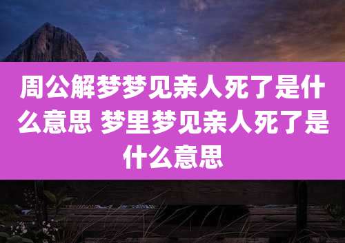 周公解梦梦见亲人死了是什么意思 梦里梦见亲人死了是什么意思